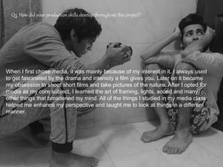 Q3. How did your production skills develop throughout this project?
When I first chose media, it was mainly because of my interest in it. I always used
to get fascinated by the drama and intensity a film gives you. Later on it became
my obsession to shoot short films and take pictures of the nature. After I opted for
media as my core subject, I learned the art of framing, lights, sound and many
other things that broadened my mind. All of the things I studied in my media class
helped me enhance my perspective and taught me to look at things in a different
manner.
 