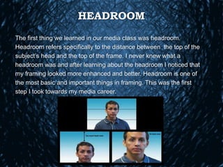 HEADROOM
The first thing we learned in our media class was headroom.
Headroom refers specifically to the distance between the top of the
subject’s head and the top of the frame. I never knew what a
headroom was and after learning about the headroom I noticed that
my framing looked more enhanced and better. Headroom is one of
the most basic and important things in framing. This was the first
step I took towards my media career.
 