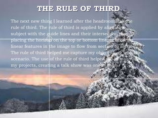 THE RULE OF THIRD
The next new thing I learned after the headroom was the
rule of third. The rule of third is applied by aligning a
subject with the guide lines and their intersection points,
placing the horizon on the top or bottom line, or allowing
linear features in the image to flow from section to section.
The rule of third helped me capture my object along with the
scenario. The use of the rule of third helped me in many of
my projects, creating a talk show was one of them.
 
