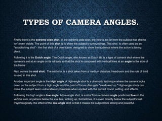 TYPES OF CAMERA ANGLES.
Firstly there is the extreme wide shot. In the extreme wide shot, the view is so far from the subject that she/he
isn't even visible. The point of this shot is to show the subject's surroundings. This shot is often used as an
"establishing shot" - the first shot of a new scene, designed to show the audience where the action is taking
place.
Following it is the Dutch angle. The Dutch angle, also known as Dutch tilt, is a type of camera shot where the
camera is set at an angle on its roll axis so that the shot is composed with vertical lines at an angle to the side of
the frame
Next comes the mid shot. The mid shot is a shot taken from a medium distance. Headroom and the rule of third
is used in this shot.
Another important angle is the high angle. A high-angle shot is a cinematic technique where the camera looks
down on the subject from a high angle and the point of focus often gets "swallowed up." High-angle shots can
make the subject seem vulnerable or powerless when applied with the correct mood, setting, and effects.
Following the high angle is low angle. A low-angle shot, is a shot from a camera angle positioned low on the
vertical axis, anywhere below the eye line, looking up. Sometimes, it is even directly below the subject's feet.
Psychologically, the effect of the low-angle shot is that it makes the subject look strong and powerful.
 