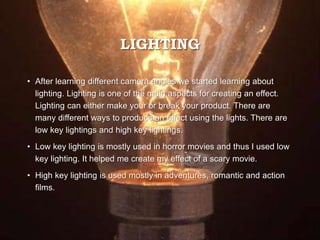 LIGHTING
• After learning different camera angles we started learning about
lighting. Lighting is one of the main aspects for creating an effect.
Lighting can either make your or break your product. There are
many different ways to produce an effect using the lights. There are
low key lightings and high key lightings.
• Low key lighting is mostly used in horror movies and thus I used low
key lighting. It helped me create my effect of a scary movie.
• High key lighting is used mostly in adventures, romantic and action
films.
 