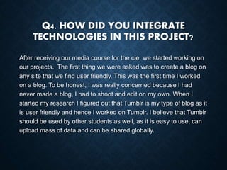 Q4. HOW DID YOU INTEGRATE
TECHNOLOGIES IN THIS PROJECT?
After receiving our media course for the cie, we started working on
our projects. The first thing we were asked was to create a blog on
any site that we find user friendly. This was the first time I worked
on a blog. To be honest, I was really concerned because I had
never made a blog, I had to shoot and edit on my own. When I
started my research I figured out that Tumblr is my type of blog as it
is user friendly and hence I worked on Tumblr. I believe that Tumblr
should be used by other students as well, as it is easy to use, can
upload mass of data and can be shared globally.
 
