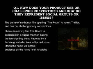 Q1. HOW DOES YOUR PRODUCT USE OR
CHALLENGE CONVENTIONS AND HOW DO
THEY REPRESENT SOCIAL GROUPS OR
ISSUES?
The genre of my horror film opening “The Room” is horror/Thriller,
and has not challenged any conventions.
I have named my film The Room to
describe it in a vague manner, basing
the teenage boy being haunted by a
female ghost who lives in the bed room
I think the name will attract
audience as the name itself is catchy.
 