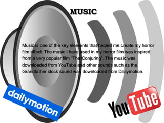 MUSIC
Music is one of the key elements that helped me create my horror
film effect. The music I have used in my horror film was inspired
from a very popular film “The Conjuring”. The music was
downloaded from YouTube and other sounds such as the
Grandfather clock sound was downloaded from Dailymotion.
 