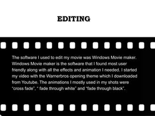 EDITING
The software I used to edit my movie was Windows Movie maker.
Windows Movie maker is the software that I found most user
friendly along with all the effects and animation I needed. I started
my video with the Warnerbros opening theme which I downloaded
from Youtube. The animations I mostly used in my shots were
“cross fade”, “ fade through white” and “fade through black”.
 