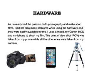HARDWARE
As I already had the passion do to photography and make short
films, I did not face many problems while using the hardware and
they were easily available for me. I used a tripod, my Canon 600D
and my iphone to shoot my film. The point of view shot (POV) was
taken from my phone while all the other ones were taken from my
camera.
 