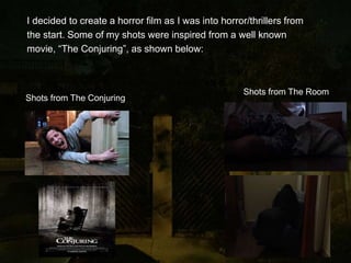 I decided to create a horror film as I was into horror/thrillers from
the start. Some of my shots were inspired from a well known
movie, “The Conjuring”, as shown below:
Shots from The Conjuring
Shots from The Room
 