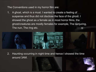 The Conventions used in my horror film are:
1. A ghost, which is a must. I wanted to create a feeling of
suspense and thus did not disclose the face of the ghost. I
showed the ghost as a female as in most horror films, the
ghost/creatures are mostly females for example, The conjuring,
The nun, The ring etc.
2. Haunting occurring in night time and hence I showed the time
around 3AM.
 