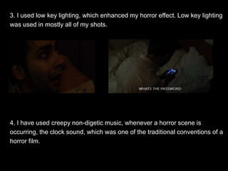 3. I used low key lighting, which enhanced my horror effect. Low key lighting
was used in mostly all of my shots.
4. I have used creepy non-digetic music, whenever a horror scene is
occurring, the clock sound, which was one of the traditional conventions of a
horror film.
 