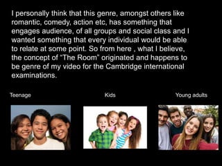 I personally think that this genre, amongst others like
romantic, comedy, action etc, has something that
engages audience, of all groups and social class and I
wanted something that every individual would be able
to relate at some point. So from here , what I believe,
the concept of “The Room” originated and happens to
be genre of my video for the Cambridge international
examinations.
Teenage Kids Young adults
 