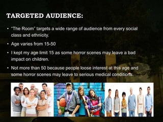 TARGETED AUDIENCE:
• “The Room” targets a wide range of audience from every social
class and ethnicity.
• Age varies from 15-50
• I kept my age limit 15 as some horror scenes may leave a bad
impact on children.
• Not more than 50 because people loose interest at this age and
some horror scenes may leave to serious medical conditions.
 