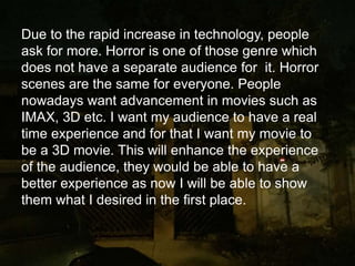 Due to the rapid increase in technology, people
ask for more. Horror is one of those genre which
does not have a separate audience for it. Horror
scenes are the same for everyone. People
nowadays want advancement in movies such as
IMAX, 3D etc. I want my audience to have a real
time experience and for that I want my movie to
be a 3D movie. This will enhance the experience
of the audience, they would be able to have a
better experience as now I will be able to show
them what I desired in the first place.
 
