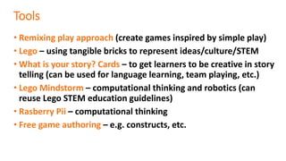 Tools
• Remixing play approach (create games inspired by simple play)
• Lego – using tangible bricks to represent ideas/culture/STEM
• What is your story? Cards – to get learners to be creative in story
telling (can be used for language learning, team playing, etc.)
• Lego Mindstorm – computational thinking and robotics (can
reuse Lego STEM education guidelines)
• Rasberry Pii – computational thinking
• Free game authoring – e.g. constructs, etc.
 