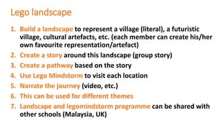 Lego landscape
1. Build a landscape to represent a village (literal), a futuristic
village, cultural artefacts, etc. (each member can create his/her
own favourite representation/artefact)
2. Create a story around this landscape (group story)
3. Create a pathway based on the story
4. Use Lego Mindstorm to visit each location
5. Narrate the journey (video, etc.)
6. This can be used for different themes
7. Landscape and legomindstorm programme can be shared with
other schools (Malaysia, UK)
 