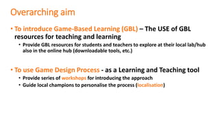 Overarching aim
• To introduce Game-Based Learning (GBL) – The USE of GBL
resources for teaching and learning
• Provide GBL resources for students and teachers to explore at their local lab/hub
also in the online hub (downloadable tools, etc.)
• To use Game Design Process - as a Learning and Teaching tool
• Provide series of workshops for introducing the approach
• Guide local champions to personalise the process (localisation)
 