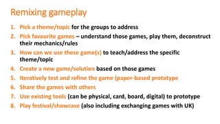 Remixing gameplay
1. Pick a theme/topic for the groups to address
2. Pick favourite games – understand those games, play them, deconstruct
their mechanics/rules
3. How can we use these game(s) to teach/address the specific
theme/topic
4. Create a new game/solution based on those games
5. Iteratively test and refine the game (paper-based prototype
6. Share the games with others
7. Use existing tools (can be physical, card, board, digital) to prototype
8. Play festival/showcase (also including exchanging games with UK)
 