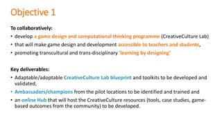 Objective 1
To collaboratively:
• develop a game design and computational thinking programme (CreativeCulture Lab)
• that will make game design and development accessible to teachers and students,
• promoting transcultural and trans-disciplinary 'learning by designing’
Key deliverables:
• Adaptable/adoptable CreativeCulture Lab blueprint and toolkits to be developed and
validated,
• Ambassadors/champions from the pilot locations to be identified and trained and
• an online Hub that will host the CreativeCulture resources (tools, case studies, game-
based outcomes from the community) to be developed.
 
