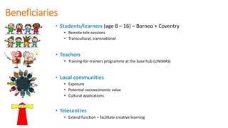Beneficiaries
• Students/learners (age 8 – 16) – Borneo + Coventry
• Remote tele-sessions
• Transcultural, transnational
• Teachers
• Training-for-trainers programme at the base hub (UNIMAS)
• Local communities
• Exposure
• Potential socioeconomic value
• Cultural applications
• Telecentres
• Extend function – facilitate creative learning
 