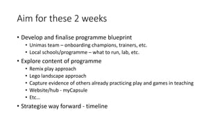 Aim for these 2 weeks
• Develop and finalise programme blueprint
• Unimas team – onboarding champions, trainers, etc.
• Local schools/programme – what to run, lab, etc.
• Explore content of programme
• Remix play approach
• Lego landscape approach
• Capture evidence of others already practicing play and games in teaching
• Website/hub - myCapsule
• Etc…
• Strategise way forward - timeline
 