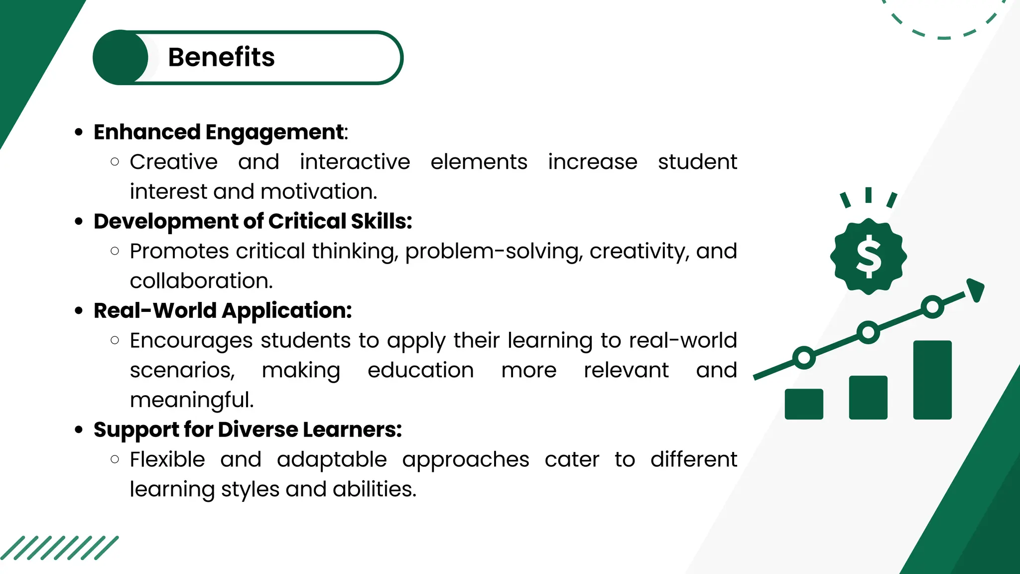 Benefits
Enhanced Engagement:
Creative and interactive elements increase student
interest and motivation.
Development of Critical Skills:
Promotes critical thinking, problem-solving, creativity, and
collaboration.
Real-World Application:
Encourages students to apply their learning to real-world
scenarios, making education more relevant and
meaningful.
Support for Diverse Learners:
Flexible and adaptable approaches cater to different
learning styles and abilities.
 