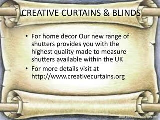 CREATIVE CURTAINS & BLINDS
• For home decor Our new range of
shutters provides you with the
highest quality made to measure
shutters available within the UK
• For more details visit at
http://www.creativecurtains.org
 