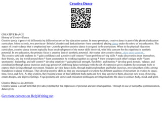 Creative Dance
CREATIVE DANCE
History of Creative Dance
Creative dance is perceived differently by different sectors of the education system. In many provinces, creative dance is part of the physical education
curriculum. More recently, two provinces– British Columbia and Saskatchewan– have considered placing dance under the rubric of arts education. The
aspect of creative dance that is emphasized reп¬‚ects the position creative dance is assigned in the curriculum. When in the physical education
curriculum, creative dance lessons typically focus on development of the motor skills involved, with little concern for the experience's aesthetic
potential. In arts education, the primary focus is creative dance's aesthetic potential. Advocates view creative dance...show more content...
The creative arts help students to: * gain confidence and a positive self–esteem * learn problem solving skills * make discoveries about themselves,
their friends, and the world around them * learn cooperation by working together as a group * learn to respect each other's unique style * learn
spontaneity, leadership, and self–control * develop creativity * gain physical strength, flexibility, and stamina * develop good posture, balance, and
coordination through dance exercises and yoga postures Combining dance technique with the art of expression gives students the necessary tools to
express their feelings through movement. Students develop dance skills, through traditional modern and ballet exercises, providing them with a strong
foundation in dance technique. They develop creative skills as they are encouraged to explore the different qualities of movement in relation to space,
time, force, and flow. As they explore, they become aware of their different body parts and how they can move them, discover new ways of moving,
create designs, and express feelings. Yoga postures and stories and relaxation techniques are integrated into the class to connect body, mind, and spirit.
Creative Dance as an Art form
Creative dance is an art form that provides potential for the expression of personal and universal qualities. Through its use of nonverbal communication,
dance gives
Get more content on HelpWriting.net
 
