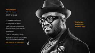 CEO // Co-Founder
Adrian Franks
23 yrs as a creative pro

19 yrs mainly in digital

1st in nation to be awarded ?
Graphic Design Journeyman

Avid painter

Lover of everything Design

Worked on various Fortune 500 ?
& 100 brands & compaines

Still wants to be a astronaut
 Stay hungry,
stay curious
and work hard.
@afranks3
 
