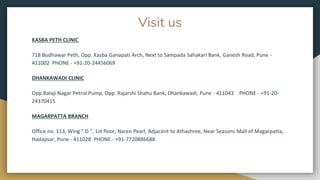 Visit us
KASBA PETH CLINIC
718 Budhawar Peth, Opp. Kasba Ganapati Arch, Next to Sampada Sahakari Bank, Ganesh Road, Pune -
411002 PHONE - +91-20-24456069
DHANKAWADI CLINIC
Opp.Balaji Nagar Petrol Pump, Opp. Rajarshi Shahu Bank, Dhankawadi, Pune - 411043 PHONE - +91-20-
24370415
MAGARPATTA BRANCH
Office no. 113, Wing " D ", 1st floor, Naren Pearl, Adjacent to Athashree, Near Seasons Mall of Magarpatta,
Hadapsar, Pune - 411028 PHONE - +91-7720886688
 