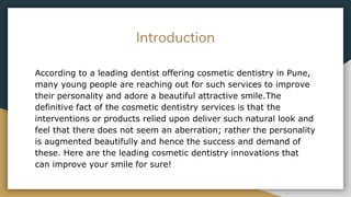 Introduction
According to a leading dentist offering cosmetic dentistry in Pune,
many young people are reaching out for such services to improve
their personality and adore a beautiful attractive smile.The
definitive fact of the cosmetic dentistry services is that the
interventions or products relied upon deliver such natural look and
feel that there does not seem an aberration; rather the personality
is augmented beautifully and hence the success and demand of
these. Here are the leading cosmetic dentistry innovations that
can improve your smile for sure!
 