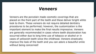 Veneers
Veneers are the porcelain made cosmetic coverings that are
placed on the front part of the teeth and these deliver bright white
look to them. These veneers do not require detailed dentistry
procedures to be performed; however, the customization is the
important element to make the final results impressive. Veneers
are generally recommended in cases where teeth discoloration has
occurred either due to long time use of tobacco or alcohol or in
cases of yellowish teeth since the childhood. Veneers drastically
improve the look of the teeth and you can adore a beautiful smile
without being concerned!
 