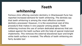 Teeth
whitening
Famous clinic offering cosmetic dentistry in Dhankawadi Pune has
reported increased demand for teeth whitening. The dentists say
that teeth whitening is among the most effective cosmetic
dentistry processes! However, it is the economical cost of this
procedure that makes it very popular among people. Teeth
whitening involves the use of certain dedicated abrasives that are
rubbed against the teeth surface with the help of special motorized
implements. This removes the external discolored layer and bright
white teeth surface is revealed. The effects of teeth whitening are
fairly durable too!
 