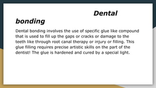 Dental
bonding
Dental bonding involves the use of specific glue like compound
that is used to fill up the gaps or cracks or damage to the
teeth like through root canal therapy or injury or filling. This
glue filling requires precise artistic skills on the part of the
dentist! The glue is hardened and cured by a special light.
 