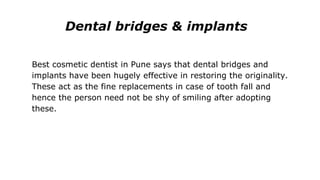 Dental bridges & implants
Best cosmetic dentist in Pune says that dental bridges and
implants have been hugely effective in restoring the originality.
These act as the fine replacements in case of tooth fall and
hence the person need not be shy of smiling after adopting
these.
 