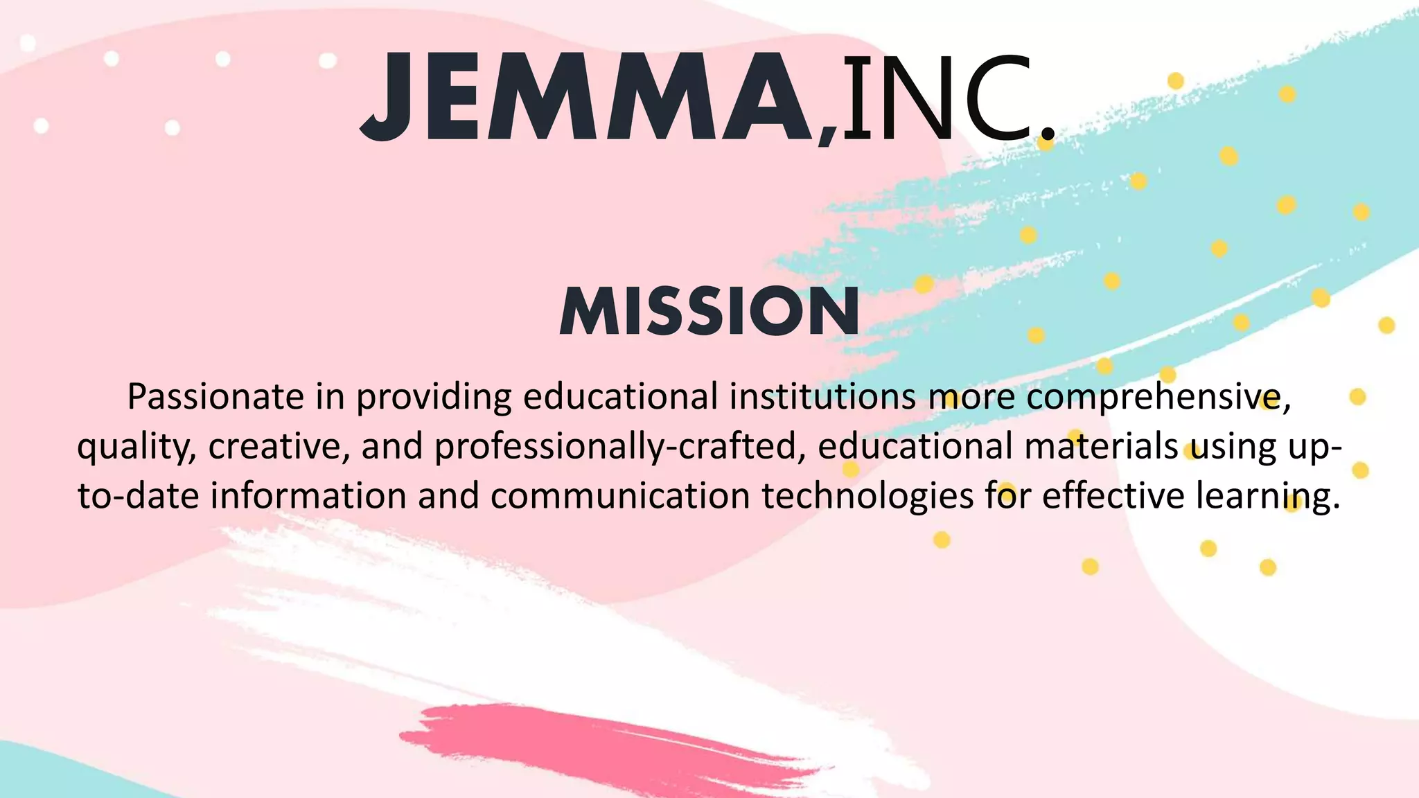 JEMMA,INC.
MISSION
Passionate in providing educational institutions more comprehensive,
quality, creative, and professionally-crafted, educational materials using up-
to-date information and communication technologies for effective learning.
 