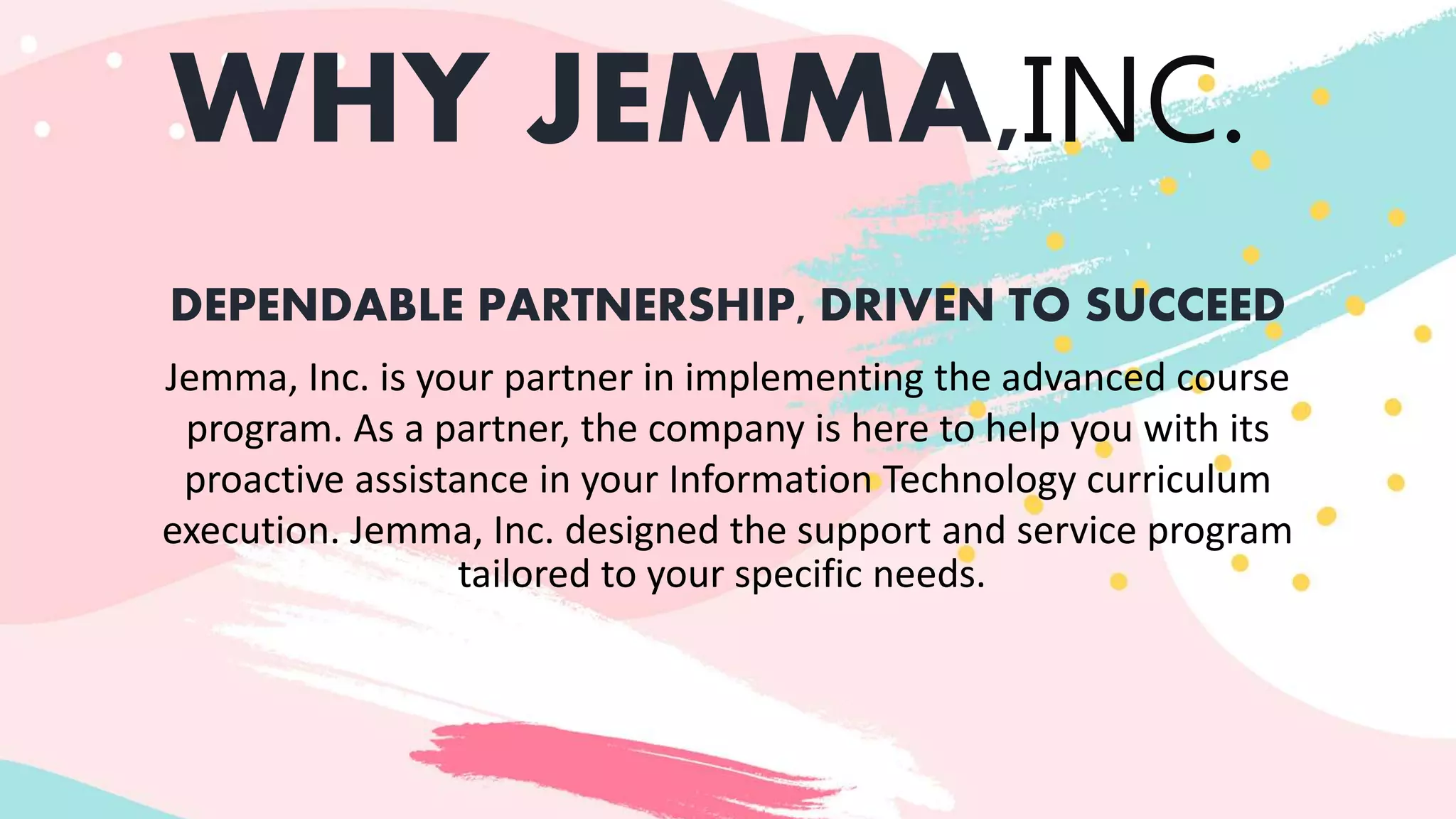 WHY JEMMA,INC.
DEPENDABLE PARTNERSHIP, DRIVEN TO SUCCEED
Jemma, Inc. is your partner in implementing the advanced course
program. As a partner, the company is here to help you with its
proactive assistance in your Information Technology curriculum
execution. Jemma, Inc. designed the support and service program
tailored to your specific needs.
 