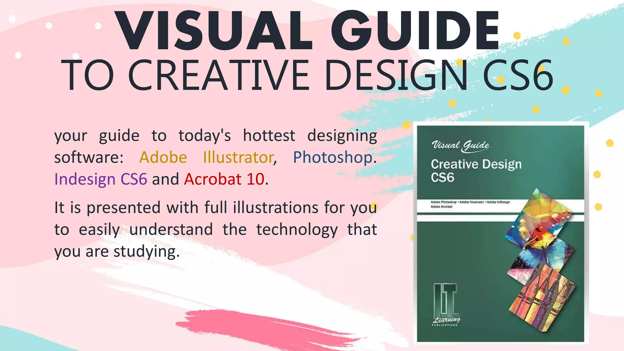 VISUAL GUIDE
TO CREATIVE DESIGN CS6
your guide to today's hottest designing
software: Adobe Illustrator, Photoshop.
Indesign CS6 and Acrobat 10.
It is presented with full illustrations for you
to easily understand the technology that
you are studying.
 