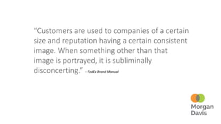“Customers are used to companies of a certain
size and reputation having a certain consistent
image. When something other than that
image is portrayed, it is subliminally
disconcerting.” – FedEx Brand Manual
 