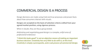 COMMERCIAL DESIGN IS A PROCESS
Design decisions are made using tried and true processes and proven facts
about how consumers interact with visuals.
Designs are accepted on the basis of selection criteria crafted from your
agreed market position, using rigorous process.
When in doubt, they are focus-group tested.
Arbitrating and negotiating good design is a complex, artful area of
professional endeavour.
“I think this looks good” is not an objective means of making an important
business decision. Creativity has very little to do with it, at this level.
Creativity is simply a prerequisite, and a sub-process of commercial design.
 
