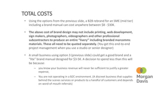 TOTAL COSTS
• Using the options from the previous slide, a B2B rebrand for an SME (mid tier)
including a brand manual can cost anywhere between $8 - $30K.
• The above cost of brand design may not include printing, web development,
sign makers, photographers, videographers and other professional
subcontractors to produce an entire “livery” including branded marcomms
materials. These all need to be quoted separately. (You get this end-to-end
project management when you use a studio or senior designer)
• A small business using option 3 (previous slide) could get a good brand and a
“lite” brand manual designed for $3-5K. A decision to spend less than this will
be because:
– you know your business revenue will never be sufficient to justify a greater
expense,
– You are not operating in a B2C environment. (A discreet business that supplies
behind the scenes services or products to a handful of customers and depends
on word-of-mouth referrals)
 