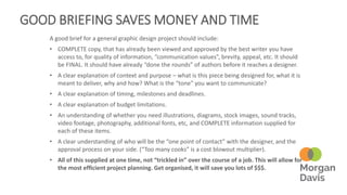 GOOD BRIEFING SAVES MONEY AND TIME
A good brief for a general graphic design project should include:
• COMPLETE copy, that has already been viewed and approved by the best writer you have
access to, for quality of information, “communication values”, brevity, appeal, etc. It should
be FINAL. It should have already “done the rounds” of authors before it reaches a designer.
• A clear explanation of context and purpose – what is this piece being designed for, what it is
meant to deliver, why and how? What is the “tone” you want to communicate?
• A clear explanation of timing, milestones and deadlines.
• A clear explanation of budget limitations.
• An understanding of whether you need illustrations, diagrams, stock images, sound tracks,
video footage, photography, additional fonts, etc, and COMPLETE information supplied for
each of these items.
• A clear understanding of who will be the “one point of contact” with the designer, and the
approval process on your side. (“Too many cooks” is a cost blowout multiplier).
• All of this supplied at one time, not “trickled in” over the course of a job. This will allow for
the most efficient project planning. Get organised, it will save you lots of $$$.
 