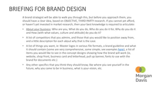 BRIEFING FOR BRAND DESIGN
A brand strategist will be able to walk you through this, but before you approach them, you
should have a clear idea, based on OBJECTIVE, THIRD PARTY research. If you cannot yet afford,
or haven’t yet invested in market research, then your best knowledge is required to articulate:
• About your business: Who are you, What do you do, Who do you do it for, Why do you do it
and How (with what values, culture and attitude) do you do it?
• A list of competitors that you admire, and those that you would like to position away from,
and a little description for each about why that is the case.
• A list of things you want, ie: Master logos in various file formats, a brand guideline and what
it should contain (some are very comprehensive, some simple; see examples here), a list of
items you would like to see in the concept designs showing how the brand will work (ie,
website, shop front, business card and letterhead, pull up banner, fonts to use with the
brand for documents etc.)
• Any other specifics that you think they should know, like where you see yourself in the
future, why you came to be in business, what is your vision, etc.
 
