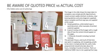 BE AWARE OF QUOTED PRICE vs ACTUAL COST
(The hidden extra cost of authoring)
The image in this slide shows the steps taken to
complete a very simple job (A5, 8pp brochure,
instant printed, saddle-stitched, no photos, clear
brand guidelines and some diagrams supplied),
where complete and final copy was not supplied
at the outset.
1) Simple guidelines, unformatted copy in
word document, other examples of printed
material supplied.
2) A pencil mockup of the 8 pager with a rough
idea of how the content should appear on
the pages,
3) – 7) Rounds of proofs including 2 printed
mockups.
This job took 9 hours, and much of that time
was spent in supplying, and resupplying, proofs
to the client. A simple job like this, with a fully
prepared brief, should only take about 4-6
hours, including 2 rounds of authors. That’s an
additional $300+ due to not supplying final copy.
 
