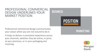 PROFESSIONAL COMMERCIAL
DESIGN UNDERLINES YOUR
MARKET POSITION
Professional commercial design communicates
your values when you are not around to do it.
It helps to deliver a consistent experience across
your channels, whether they be online, in print,
at your premises, or in your packaging and
invoicing.
 
