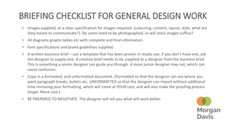 BRIEFING CHECKLIST FOR GENERAL DESIGN WORK
• Images supplied, or a clear specification for images required. (colouring, content, layout, style, what are
they meant to communicate?). Do some need to be photographed, or will stock images suffice?
• All diagrams graphs tables etc with complete and final information.
• Font specifications and brand guidelines supplied.
• A written business brief – use a template that has been proven in studio use. If you don’t have one, ask
the designer to supply one. A creative brief needs to be supplied to a designer from the business brief.
This is something a senior designer can guide you through. A more junior designer may not, which can
cause confusion.
• Copy in a formatted, and unformatted document. (Formatted so that the designer can see where you
want paragraph breaks, bullets etc. UNFORMATTED so that the designer can import without additional
time removing your formatting, which will come at YOUR cost, and will also make the proofing process
longer. More cost.)
• BE PREPARED TO NEGOTIATE. The designer will tell you what will work better.
 