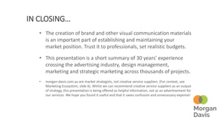 IN CLOSING…
• The creation of brand and other visual communication materials
is an important part of establishing and maintaining your
market position. Trust it to professionals, set realistic budgets.
• This presentation is a short summary of 30 years’ experience
crossing the advertising industry, design management,
marketing and strategic marketing across thousands of projects.
• morgan-davis.com.au are market strategists, not creative service suppliers. (For context, see
Marketing Ecosystem, slide 6). Whilst we can recommend creative service suppliers as an output
of strategy, this presentation is being offered as helpful information, not as an advertisement for
our services. We hope you found it useful and that it saves confusion and unnecessary expense!
 