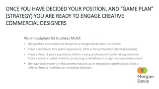 ONCE YOU HAVE DECIDED YOUR POSITION, AND “GAME PLAN”
(STRATEGY) YOU ARE READY TO ENGAGE CREATIVE
COMMERCIAL DESIGNERS
Visual designers for business MUST:
• Be qualified in commercial design by a recognised tertiary institution.
• Have a minimum of 5 years’ experience. (This is for particularly talented persons)
• Have at least 3 years experience within a busy, professional studio taking direction
from a senior creative director, producing to deadlines in a high-volume environment.
• Be regarded by peers in the comms industry as an exceptional professional. (Get a
referral from a marketer, or a creative director).
 