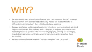 WHY?
• Because even if you can’t tell the difference, your customers can. People’s reactions
to visual stimuli have been studied extensively. People will react differently to
different stimuli. Collectively they exhibit predictable reactions.
• Because aesthetics, and the use of aesthetics in business communication is a trained,
degree-qualified skill. Not anybody with a computer, a program, and time on their
hands to practice is qualified. The nuances in typography, spacing, use of imagery,
layout etc are complex, and it takes years to learn them, and manipulate them
successfully.
• Because its the difference between “architect-designed” and “jerry-built”.
 