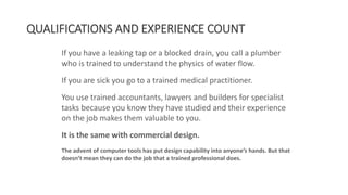 QUALIFICATIONS AND EXPERIENCE COUNT
If you have a leaking tap or a blocked drain, you call a plumber
who is trained to understand the physics of water flow.
If you are sick you go to a trained medical practitioner.
You use trained accountants, lawyers and builders for specialist
tasks because you know they have studied and their experience
on the job makes them valuable to you.
It is the same with commercial design.
The advent of computer tools has put design capability into anyone’s hands. But that
doesn’t mean they can do the job that a trained professional does.
 