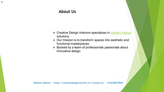 About Us
 Creative Design Interiors specializes in modern interior
solutions.
 Our mission is to transform spaces into aesthetic and
functional masterpieces.
 Backed by a team of professionals passionate about
innovative design
•.
Website address - https://creativedesigninteriors.in/ Contact Us - +916238570040
 