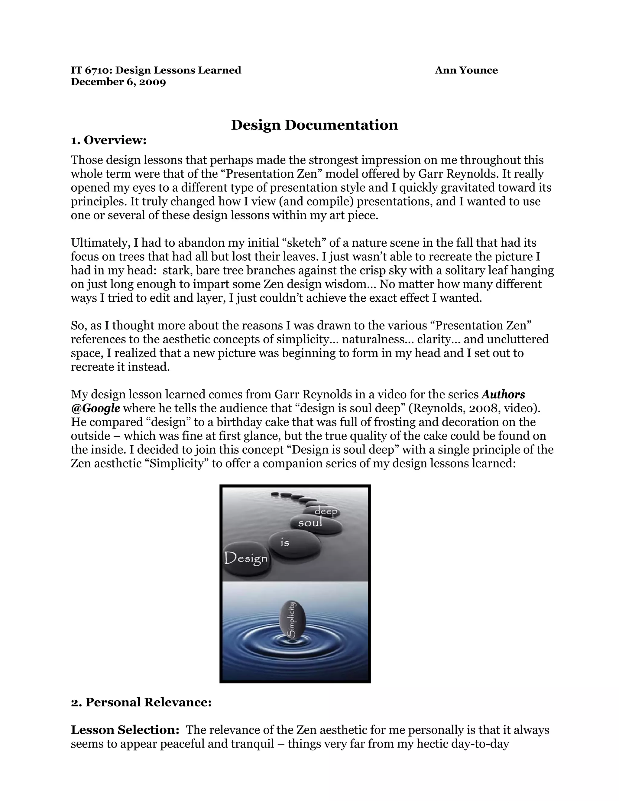 IT 6710: Design Lessons Learned Ann Younce
December 6, 2009
Design Documentation
1. Overview:
Those design lessons that perhaps made the strongest impression on me throughout this
whole term were that of the “Presentation Zen” model offered by Garr Reynolds. It really
opened my eyes to a different type of presentation style and I quickly gravitated toward its
principles. It truly changed how I view (and compile) presentations, and I wanted to use
one or several of these design lessons within my art piece.
Ultimately, I had to abandon my initial “sketch” of a nature scene in the fall that had its
focus on trees that had all but lost their leaves. I just wasn’t able to recreate the picture I
had in my head: stark, bare tree branches against the crisp sky with a solitary leaf hanging
on just long enough to impart some Zen design wisdom… No matter how many different
ways I tried to edit and layer, I just couldn’t achieve the exact effect I wanted.
So, as I thought more about the reasons I was drawn to the various “Presentation Zen”
references to the aesthetic concepts of simplicity… naturalness... clarity… and uncluttered
space, I realized that a new picture was beginning to form in my head and I set out to
recreate it instead.
My design lesson learned comes from Garr Reynolds in a video for the series Authors
@Google where he tells the audience that “design is soul deep” (Reynolds, 2008, video).
He compared “design” to a birthday cake that was full of frosting and decoration on the
outside – which was fine at first glance, but the true quality of the cake could be found on
the inside. I decided to join this concept “Design is soul deep” with a single principle of the
Zen aesthetic “Simplicity” to offer a companion series of my design lessons learned:
2. Personal Relevance:
Lesson Selection: The relevance of the Zen aesthetic for me personally is that it always
seems to appear peaceful and tranquil – things very far from my hectic day-to-day
 
